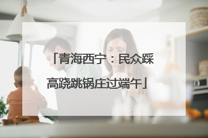 青海西宁：民众踩高跷跳锅庄过端午